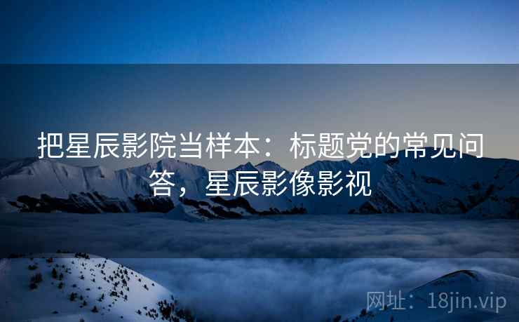 把星辰影院当样本：标题党的常见问答，星辰影像影视