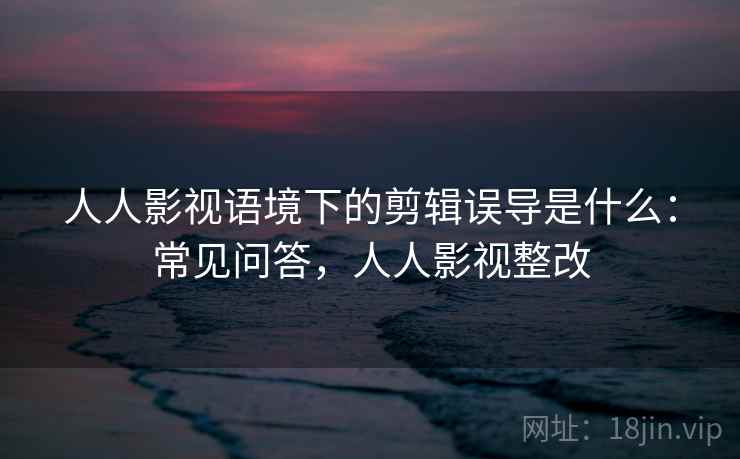 人人影视语境下的剪辑误导是什么：常见问答，人人影视整改