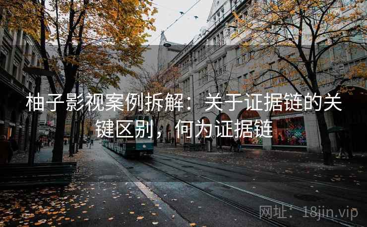 柚子影视案例拆解:关于证据链的关键区别,何为证据链 柚子影视案例拆解:关于证据链的关键区别,何为证据链