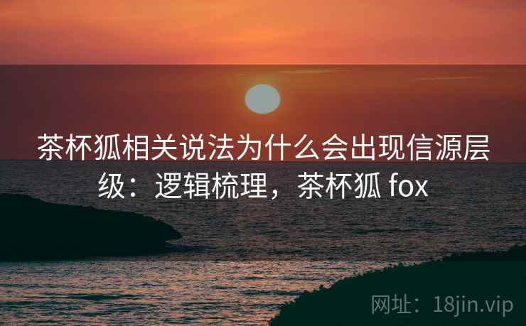 茶杯狐相关说法为什么会出现信源层级：逻辑梳理，茶杯狐 fox