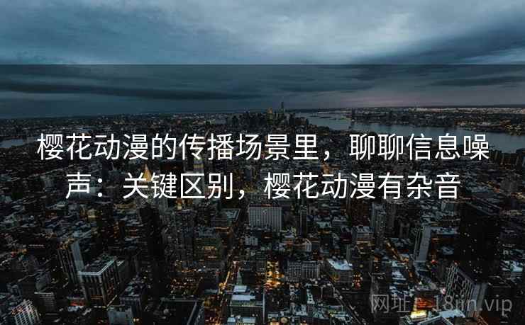樱花动漫的传播场景里，聊聊信息噪声：关键区别，樱花动漫有杂音