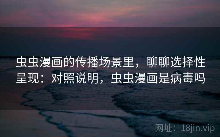 虫虫漫画的传播场景里，聊聊选择性呈现：对照说明，虫虫漫画是病毒吗