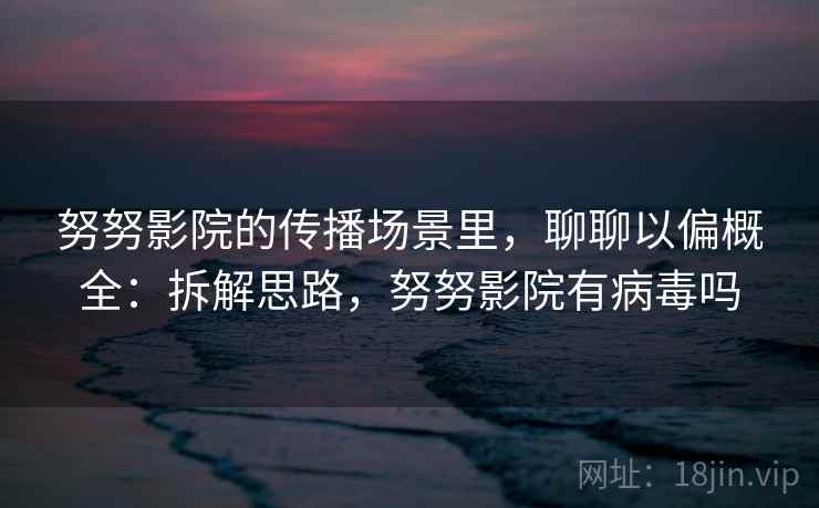 努努影院的传播场景里,聊聊以偏概全:拆解思路,努努影院有病毒吗 努努影院的传播场景里,聊聊以偏概全:拆解思路,努努影院有病毒吗
