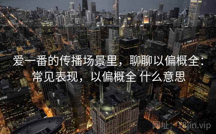 爱一番的传播场景里，聊聊以偏概全：常见表现，以偏概全 什么意思