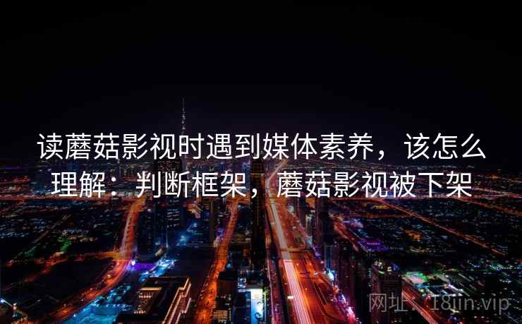 读蘑菇影视时遇到媒体素养，该怎么理解：判断框架，蘑菇影视被下架