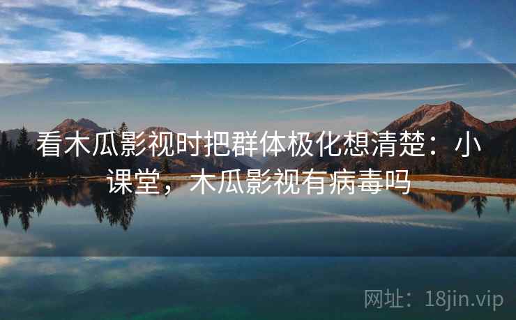 看木瓜影视时把群体极化想清楚：小课堂，木瓜影视有病毒吗