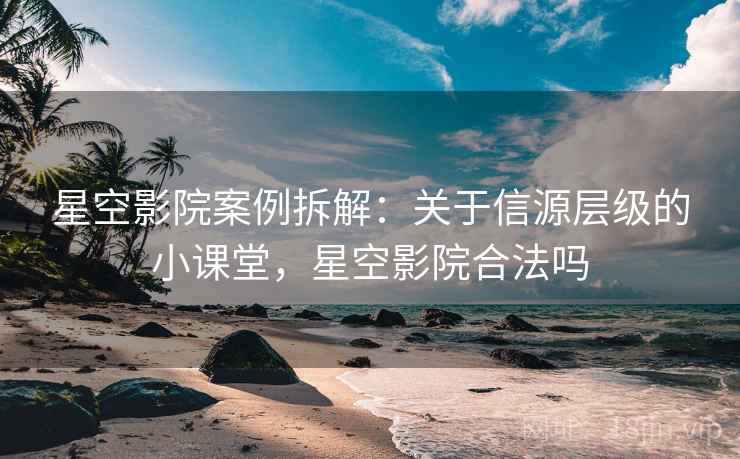 星空影院案例拆解：关于信源层级的小课堂，星空影院合法吗