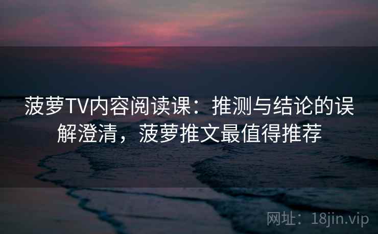菠萝TV内容阅读课：推测与结论的误解澄清，菠萝推文最值得推荐