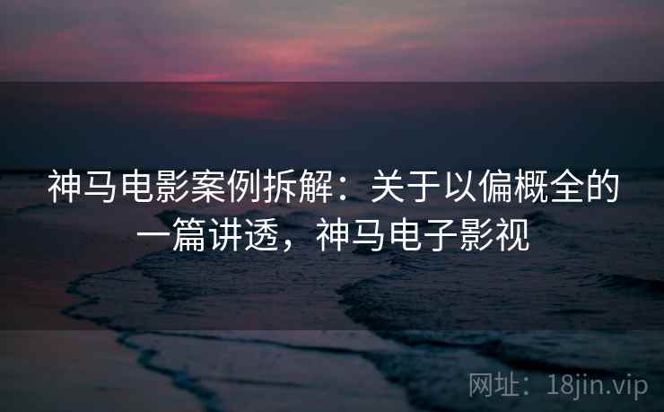 神马电影案例拆解：关于以偏概全的一篇讲透，神马电子影视