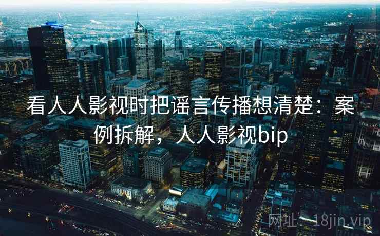 看人人影视时把谣言传播想清楚：案例拆解，人人影视bip
