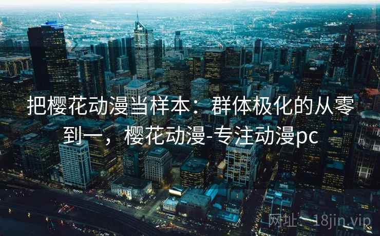 把樱花动漫当样本：群体极化的从零到一，樱花动漫-专注动漫pc