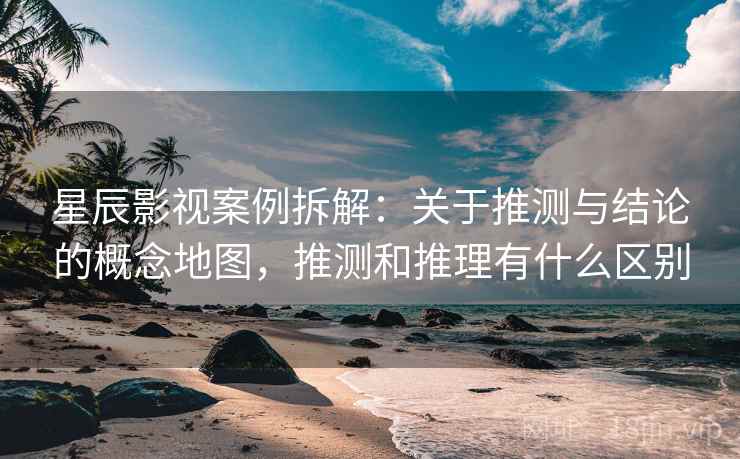 星辰影视案例拆解：关于推测与结论的概念地图，推测和推理有什么区别