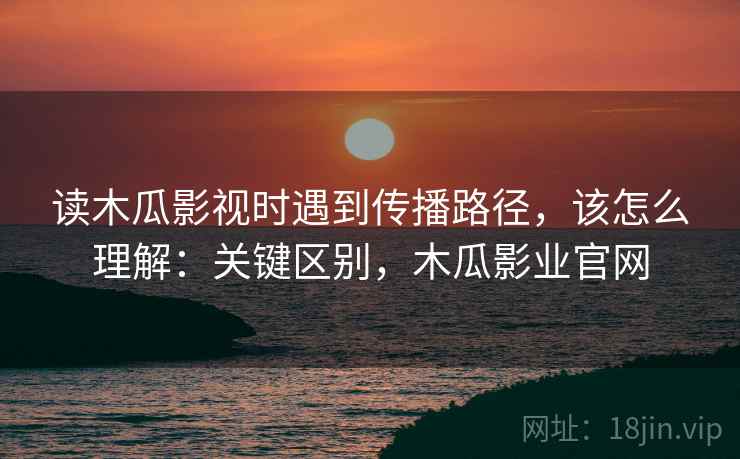 读木瓜影视时遇到传播路径,该怎么理解:关键区别,木瓜影业官网 读木瓜影视时遇到传播路径,该怎么理解:关键区别,木瓜影业官网