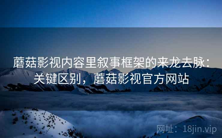 蘑菇影视内容里叙事框架的来龙去脉：关键区别，蘑菇影视官方网站