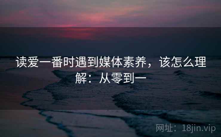 读爱一番时遇到媒体素养，该怎么理解：从零到一