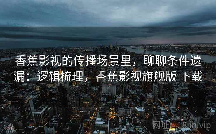 香蕉影视的传播场景里，聊聊条件遗漏：逻辑梳理，香蕉影视旗舰版 下载