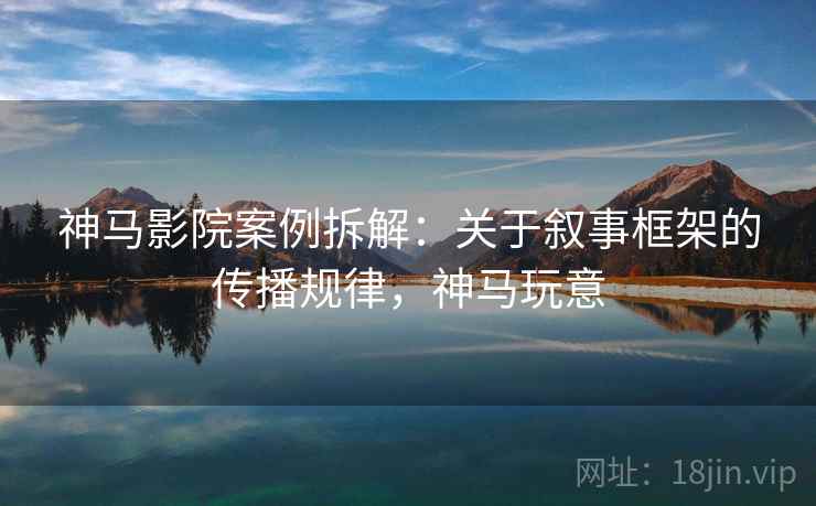 神马影院案例拆解：关于叙事框架的传播规律，神马玩意