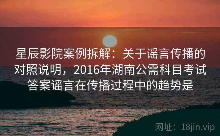 星辰影院案例拆解：关于谣言传播的对照说明，2016年湖南公需科目考试答案谣言在传播过程中的趋势是