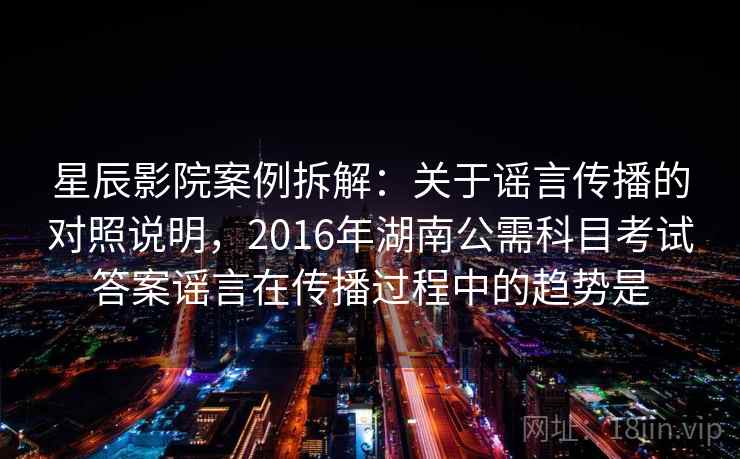 星辰影院案例拆解：关于谣言传播的对照说明，2016年湖南公需科目考试答案谣言在传播过程中的趋势是