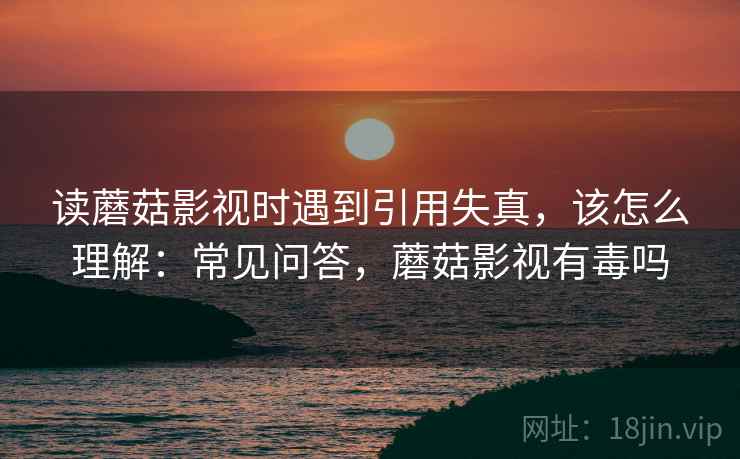 读蘑菇影视时遇到引用失真，该怎么理解：常见问答，蘑菇影视有毒吗