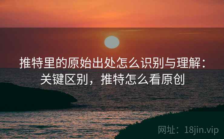 推特里的原始出处怎么识别与理解：关键区别，推特怎么看原创
