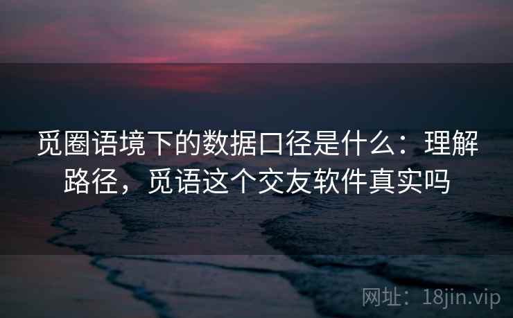 觅圈语境下的数据口径是什么：理解路径，觅语这个交友软件真实吗