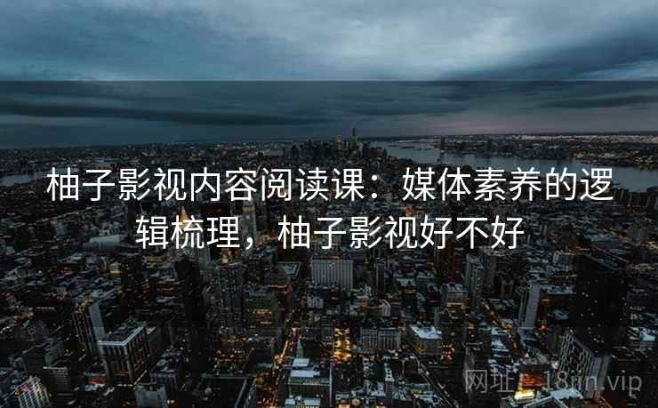 柚子影视内容阅读课：媒体素养的逻辑梳理，柚子影视好不好