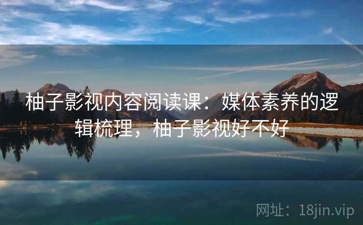 柚子影视内容阅读课：媒体素养的逻辑梳理，柚子影视好不好